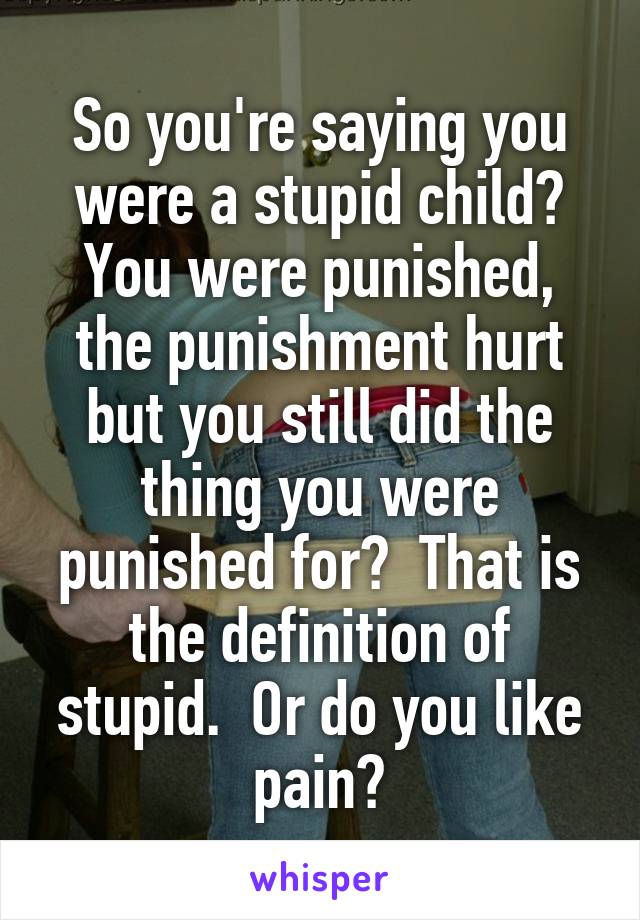 So you're saying you were a stupid child?
You were punished, the punishment hurt but you still did the thing you were punished for?  That is the definition of stupid.  Or do you like pain?