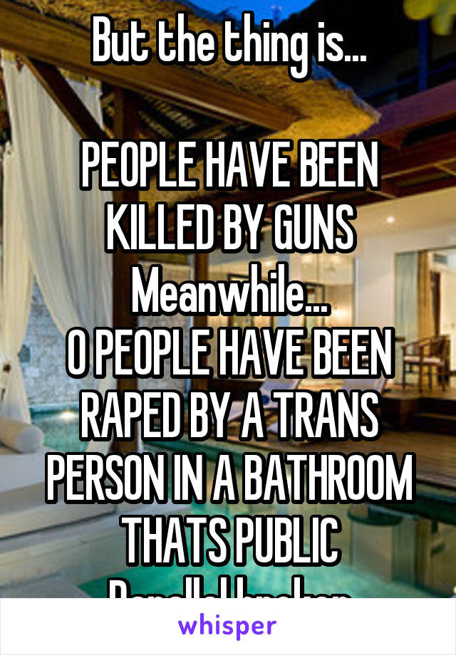 But the thing is...

PEOPLE HAVE BEEN KILLED BY GUNS
Meanwhile...
0 PEOPLE HAVE BEEN RAPED BY A TRANS PERSON IN A BATHROOM THATS PUBLIC
Parallel broken