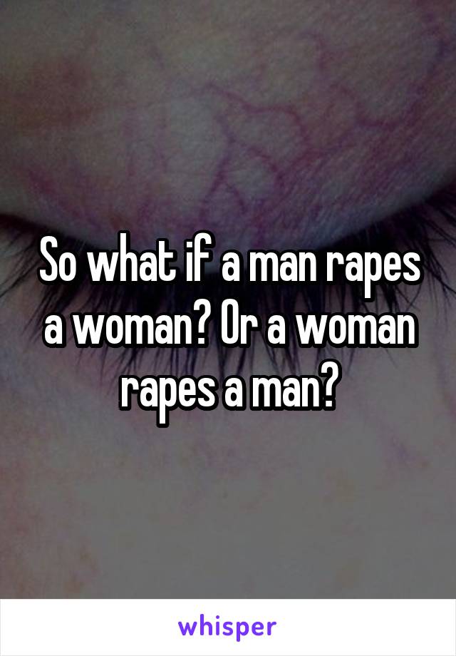 So what if a man rapes a woman? Or a woman rapes a man?