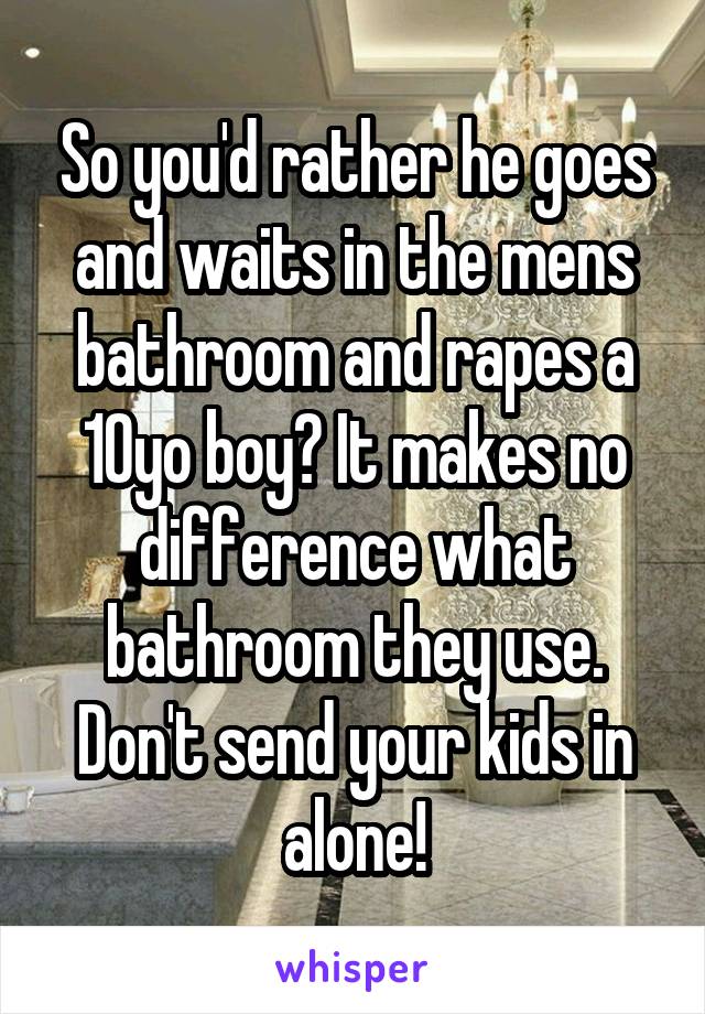 So you'd rather he goes and waits in the mens bathroom and rapes a 10yo boy? It makes no difference what bathroom they use. Don't send your kids in alone!