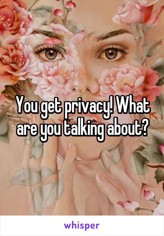 You get privacy! What are you talking about?