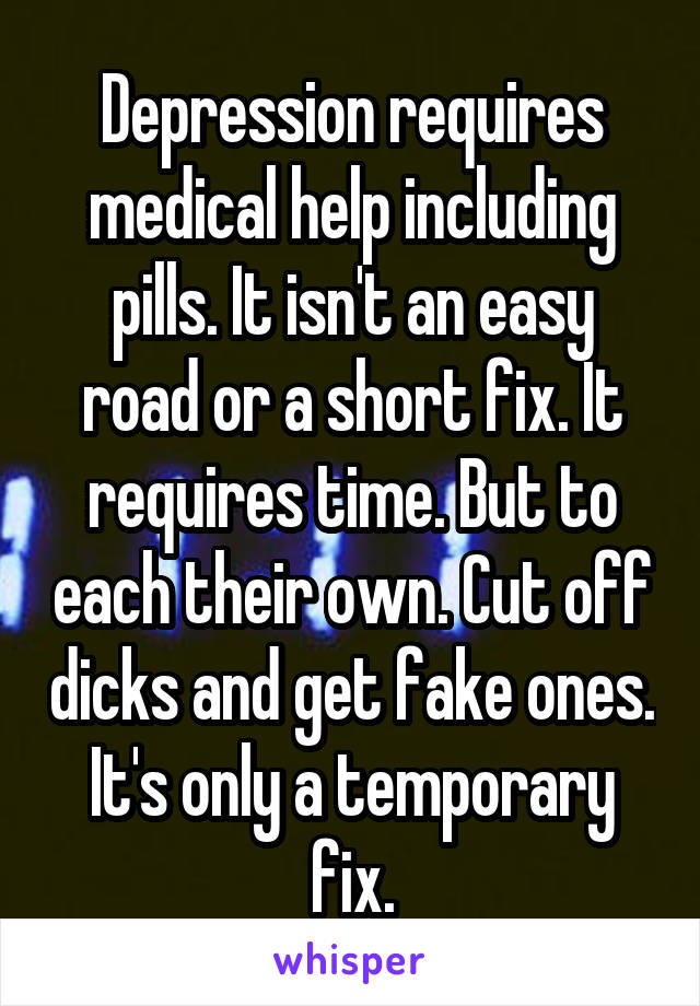 Depression requires medical help including pills. It isn't an easy road or a short fix. It requires time. But to each their own. Cut off dicks and get fake ones. It's only a temporary fix.