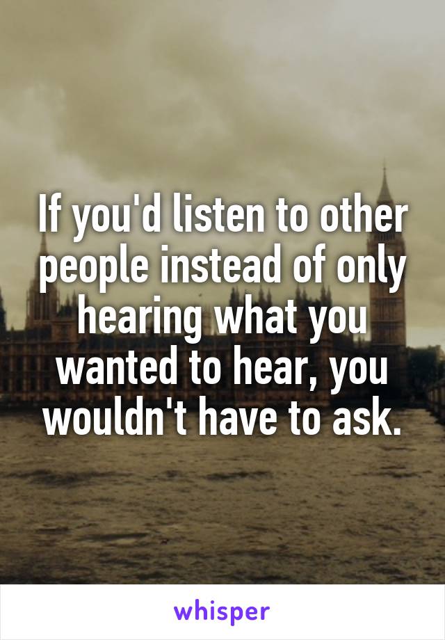 If you'd listen to other people instead of only hearing what you wanted to hear, you wouldn't have to ask.