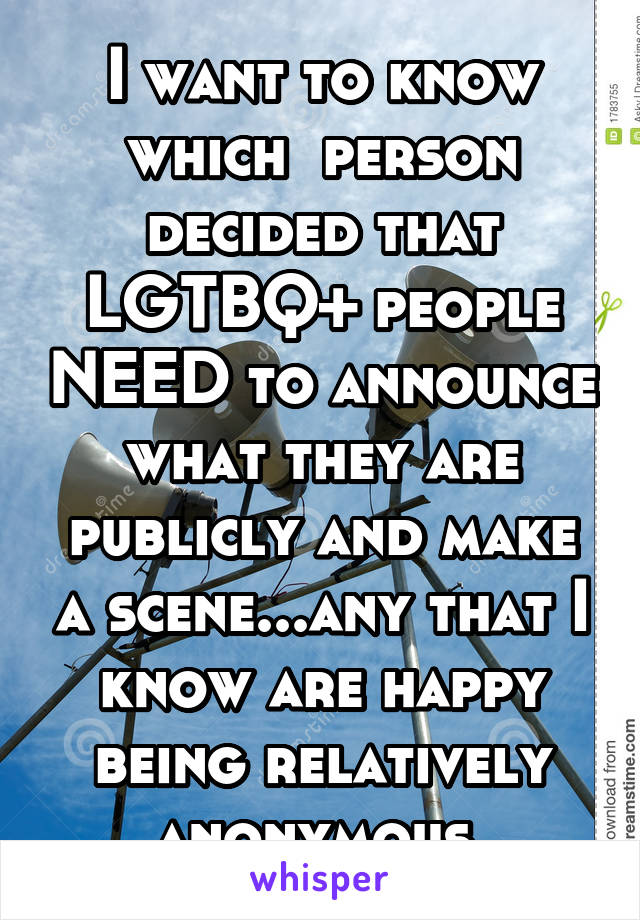 I want to know which  person decided that LGTBQ+ people NEED to announce what they are publicly and make a scene...any that I know are happy being relatively anonymous 