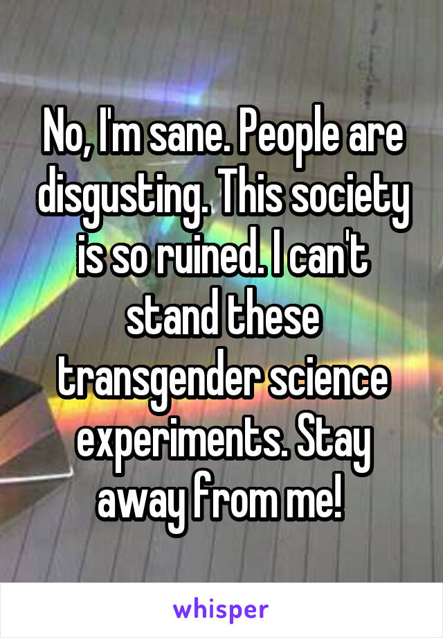 No, I'm sane. People are disgusting. This society is so ruined. I can't stand these transgender science experiments. Stay away from me! 