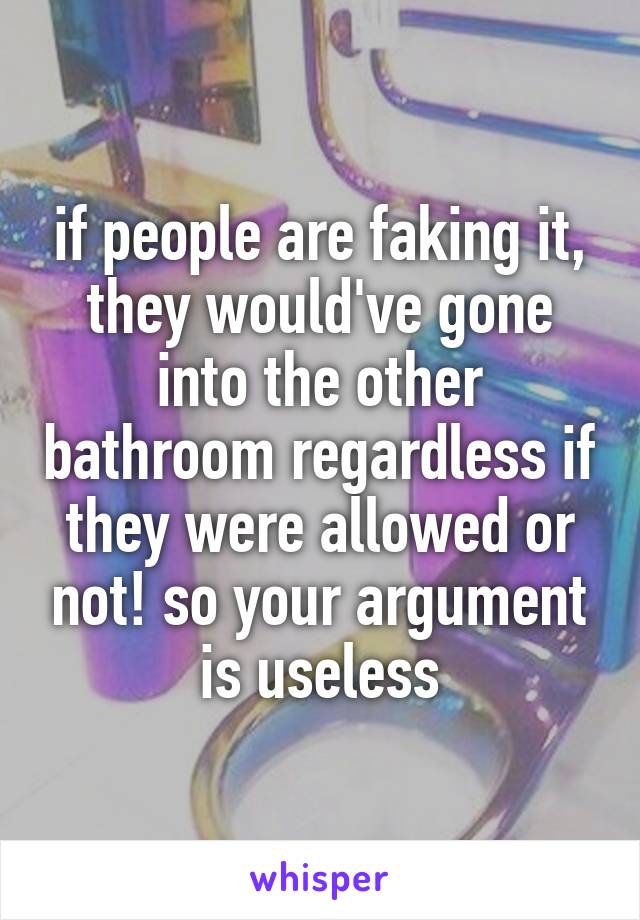 if people are faking it, they would've gone into the other bathroom regardless if they were allowed or not! so your argument is useless