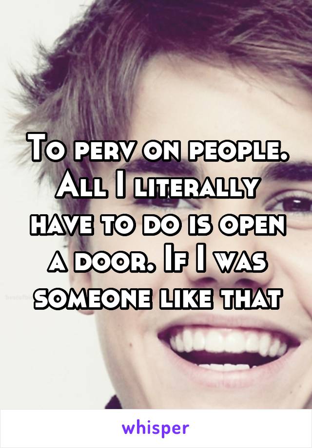 To perv on people. All I literally have to do is open a door. If I was someone like that