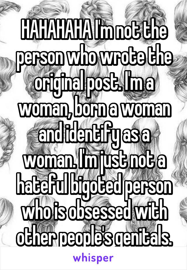 HAHAHAHA I'm not the person who wrote the original post. I'm a woman, born a woman and identify as a woman. I'm just not a hateful bigoted person who is obsessed with other people's genitals.