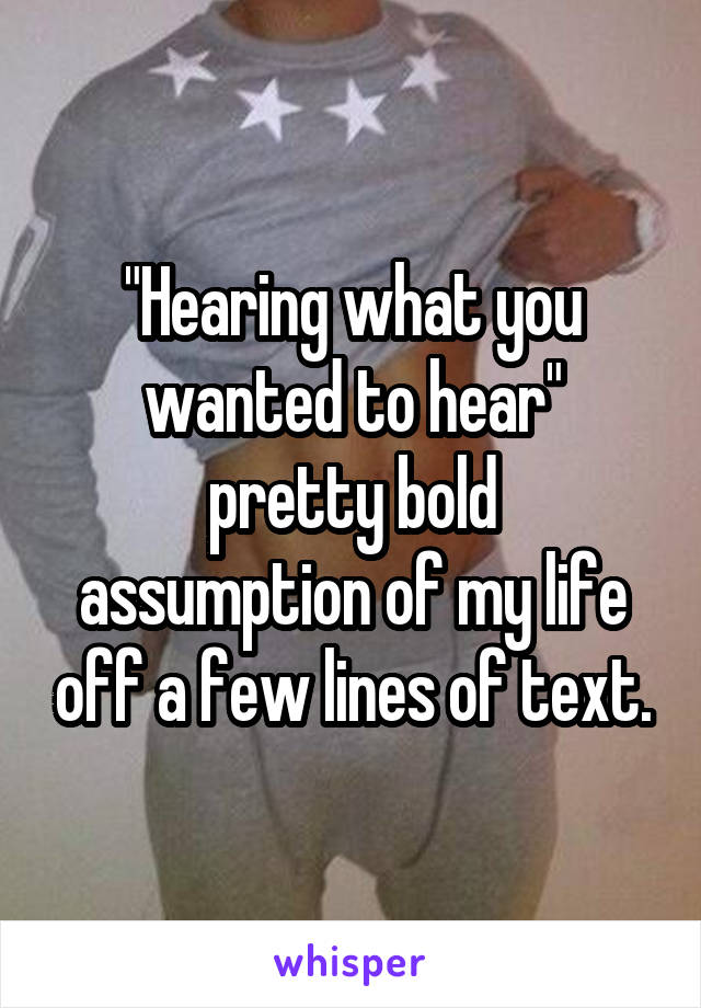 "Hearing what you wanted to hear"
pretty bold assumption of my life off a few lines of text.