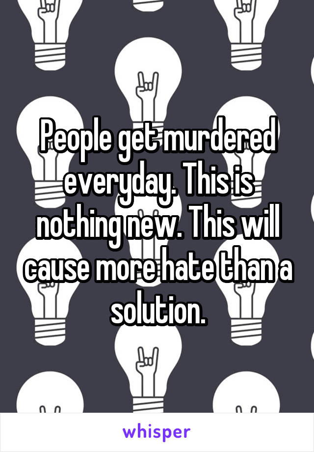 People get murdered everyday. This is nothing new. This will cause more hate than a solution.