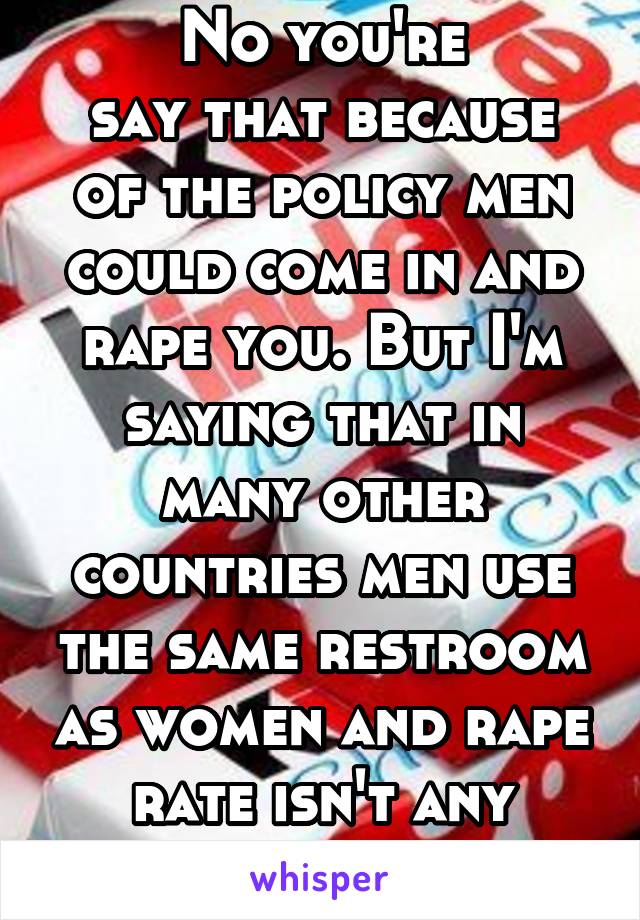 No you're
say that because of the policy men could come in and rape you. But I'm saying that in many other countries men use the same restroom as women and rape rate isn't any higher.