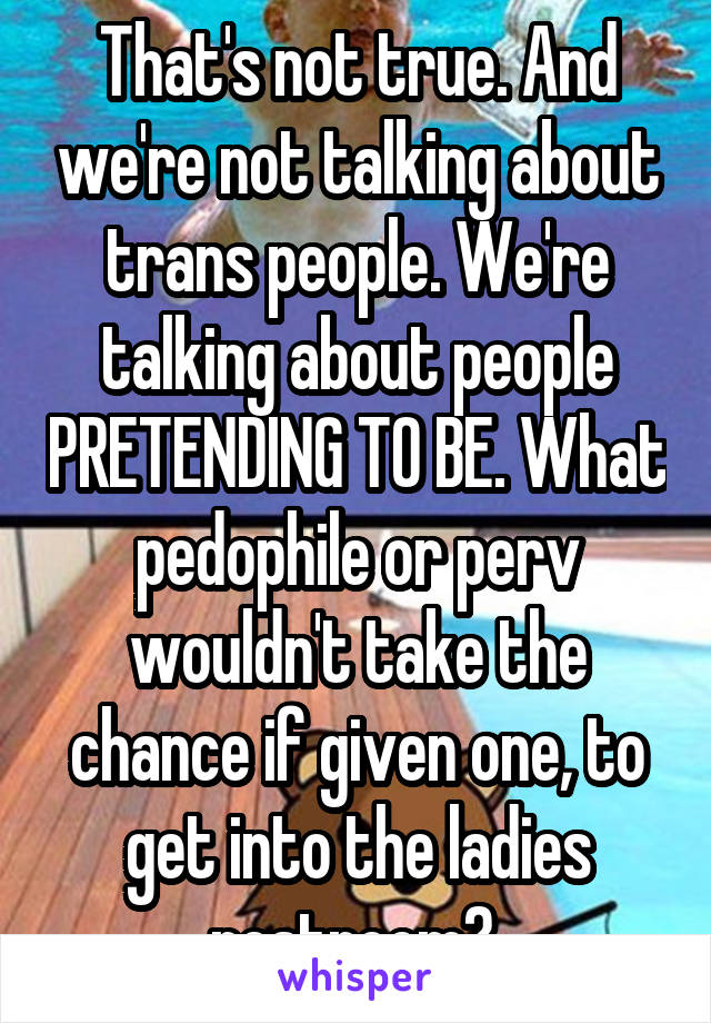 That's not true. And we're not talking about trans people. We're talking about people PRETENDING TO BE. What pedophile or perv wouldn't take the chance if given one, to get into the ladies restroom? 