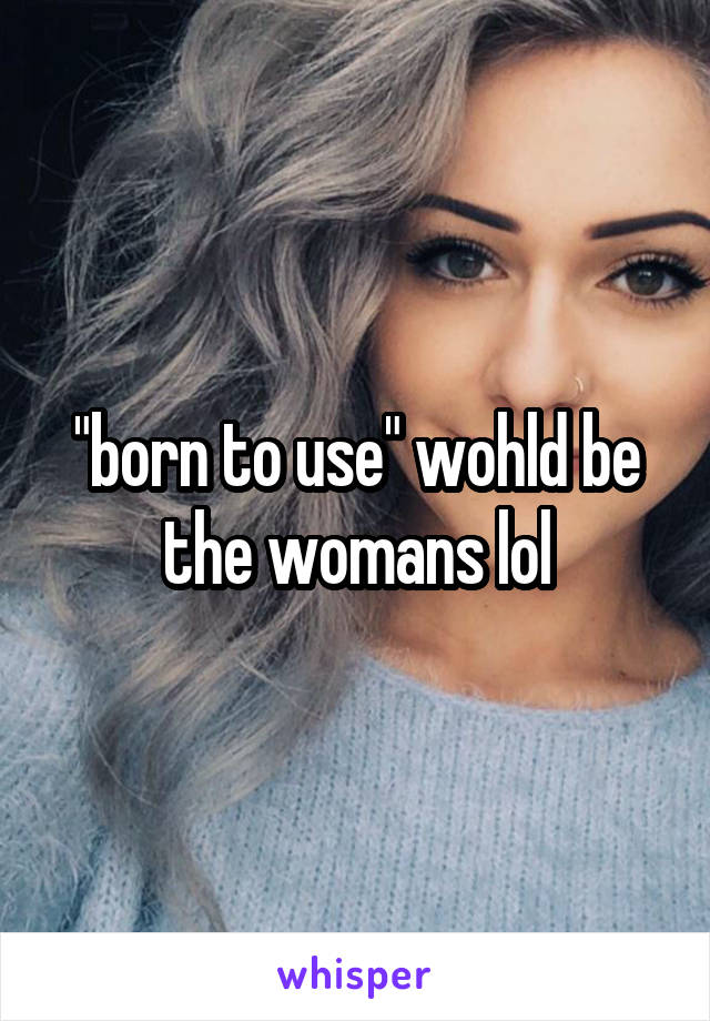 "born to use" wohld be the womans lol