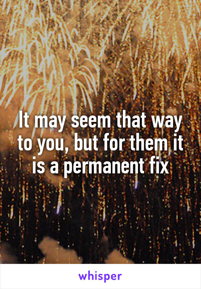 It may seem that way to you, but for them it is a permanent fix