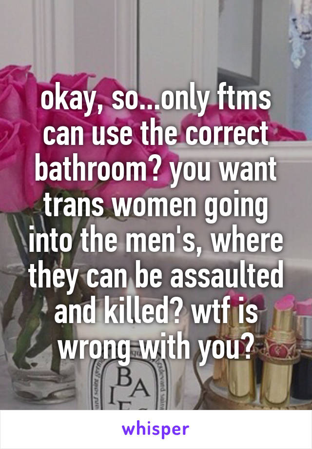 okay, so...only ftms can use the correct bathroom? you want trans women going into the men's, where they can be assaulted and killed? wtf is wrong with you?