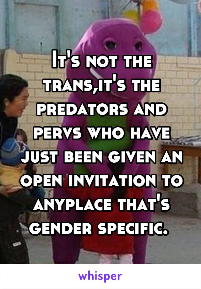 It's not the trans,it's the predators and pervs who have just been given an open invitation to anyplace that's gender specific. 