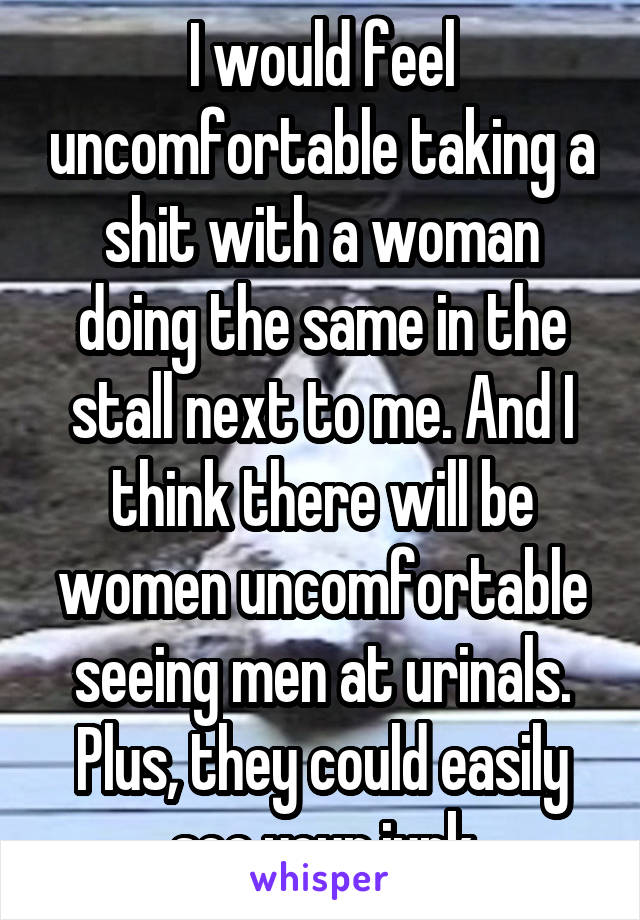 I would feel uncomfortable taking a shit with a woman doing the same in the stall next to me. And I think there will be women uncomfortable seeing men at urinals. Plus, they could easily see your junk