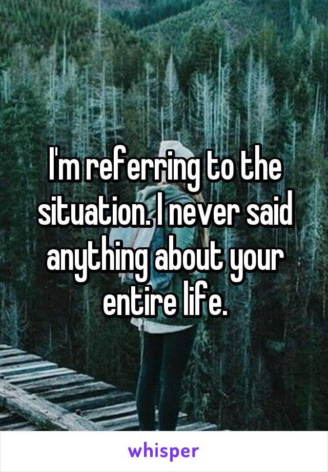 I'm referring to the situation. I never said anything about your entire life.