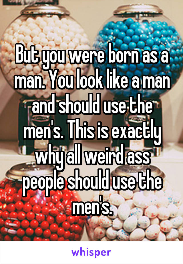 But you were born as a man. You look like a man and should use the men's. This is exactly why all weird ass people should use the men's.