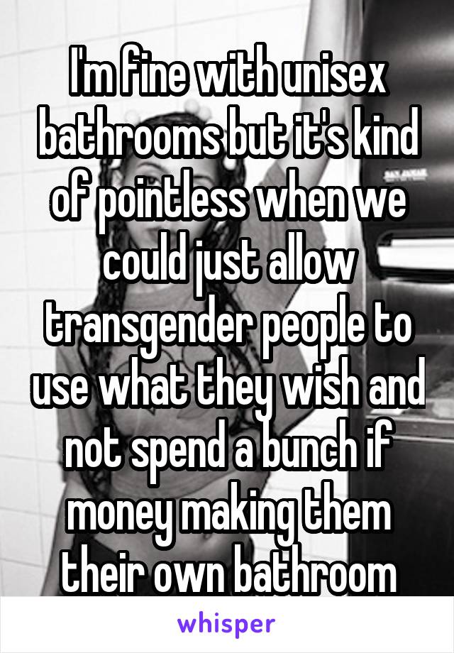 I'm fine with unisex bathrooms but it's kind of pointless when we could just allow transgender people to use what they wish and not spend a bunch if money making them their own bathroom