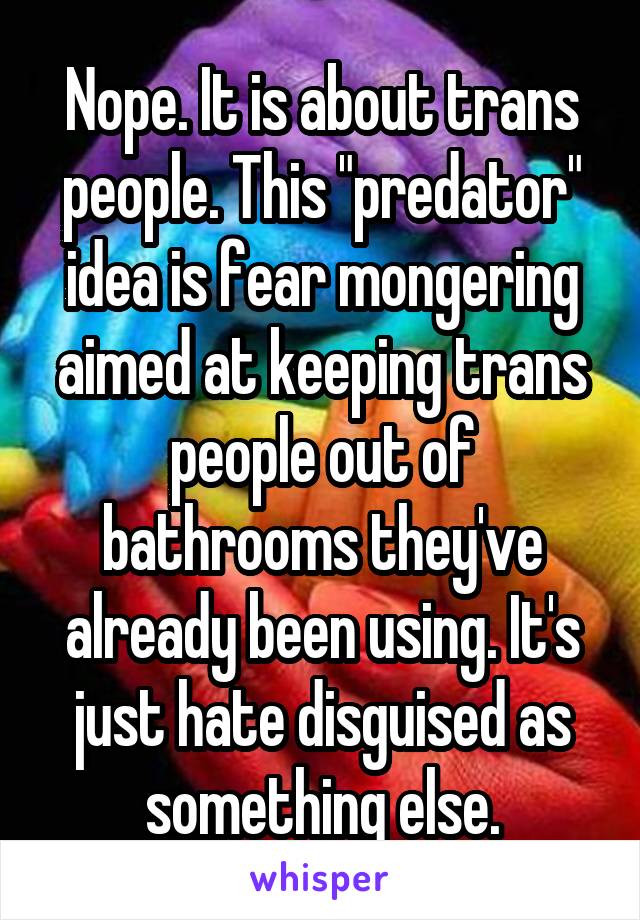 Nope. It is about trans people. This "predator" idea is fear mongering aimed at keeping trans people out of bathrooms they've already been using. It's just hate disguised as something else.