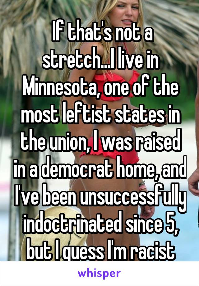  If that's not a stretch...I live in Minnesota, one of the most leftist states in the union, I was raised in a democrat home, and I've been unsuccessfully indoctrinated since 5, but I guess I'm racist