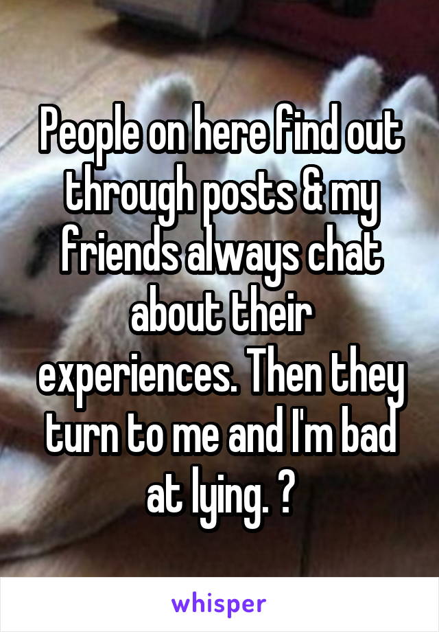 People on here find out through posts & my friends always chat about their experiences. Then they turn to me and I'm bad at lying. 😂