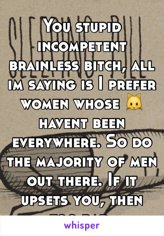 You stupid incompetent brainless bitch, all im saying is I prefer women whose 🐱havent been everywhere. So do the majority of men out there. If it upsets you, then too bad.