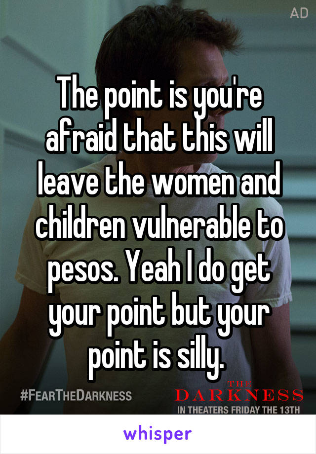 The point is you're afraid that this will leave the women and children vulnerable to pesos. Yeah I do get your point but your point is silly. 