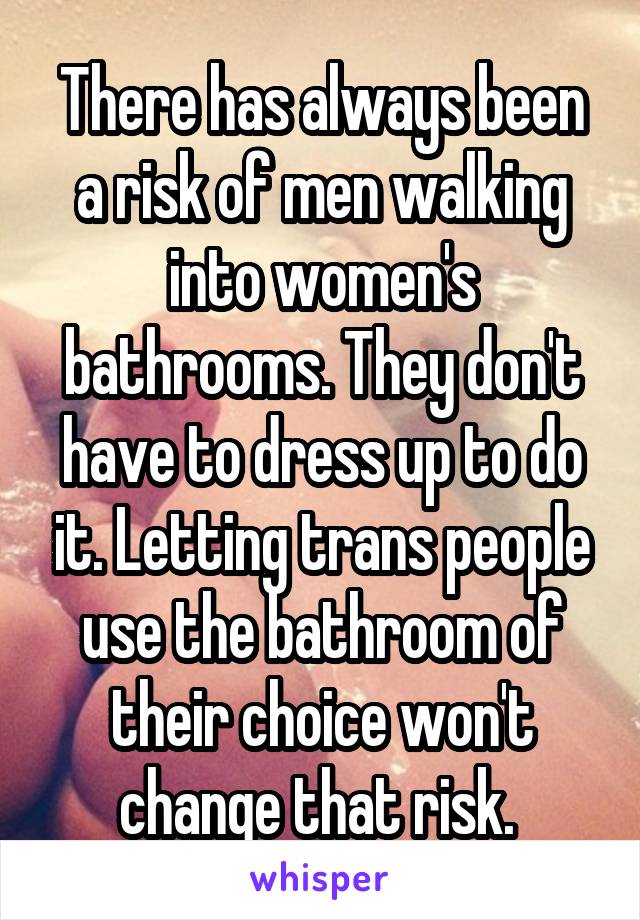 There has always been a risk of men walking into women's bathrooms. They don't have to dress up to do it. Letting trans people use the bathroom of their choice won't change that risk. 