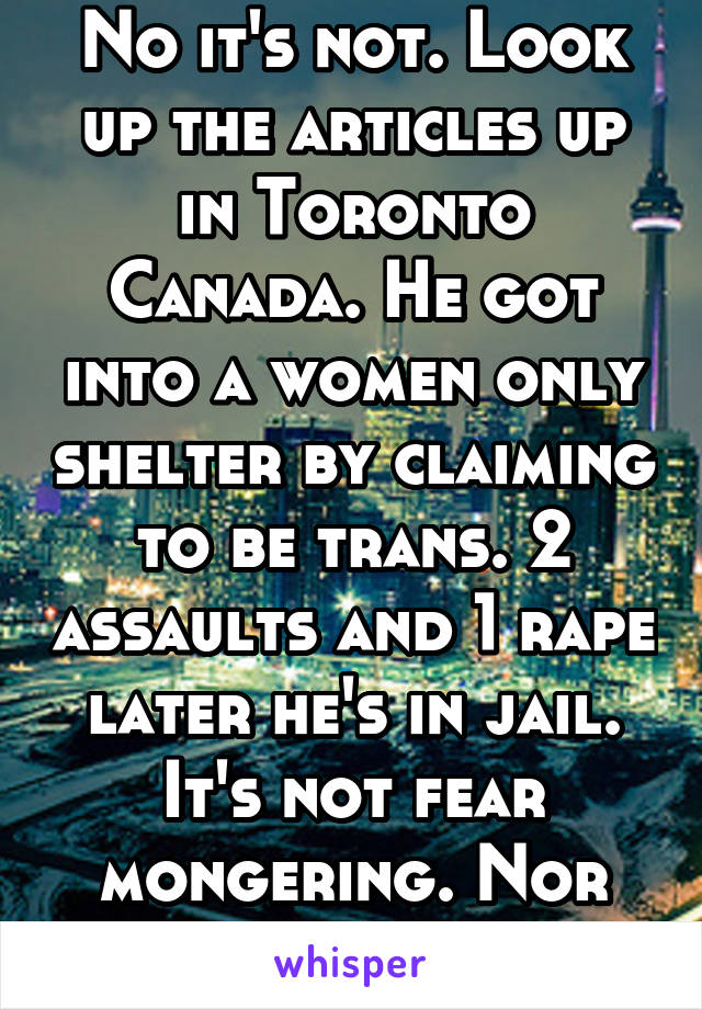 No it's not. Look up the articles up in Toronto Canada. He got into a women only shelter by claiming to be trans. 2 assaults and 1 rape later he's in jail. It's not fear mongering. Nor hate. 