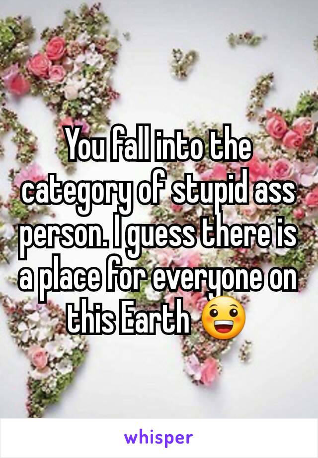 You fall into the category of stupid ass person. I guess there is a place for everyone on this Earth 😀