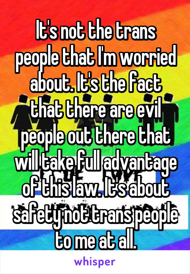 It's not the trans people that I'm worried about. It's the fact that there are evil people out there that will take full advantage of this law. It's about safety not trans people to me at all.