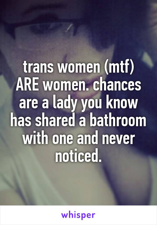 trans women (mtf) ARE women. chances are a lady you know has shared a bathroom with one and never noticed.