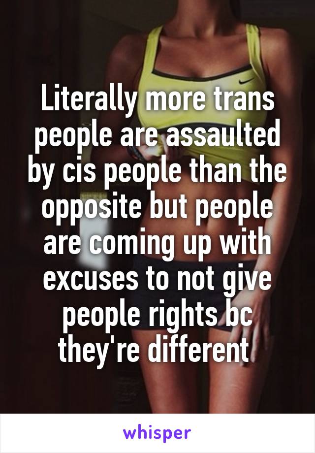 Literally more trans people are assaulted by cis people than the opposite but people are coming up with excuses to not give people rights bc they're different 