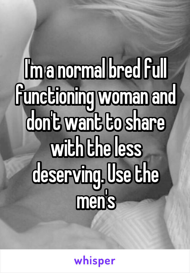 I'm a normal bred full functioning woman and don't want to share with the less deserving. Use the men's