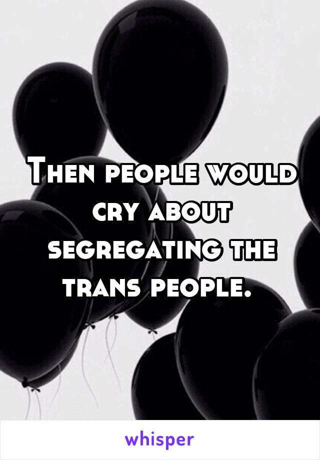 Then people would cry about segregating the trans people. 