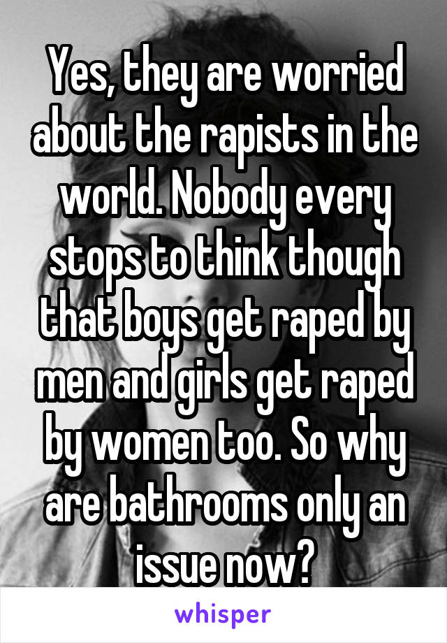 Yes, they are worried about the rapists in the world. Nobody every stops to think though that boys get raped by men and girls get raped by women too. So why are bathrooms only an issue now?