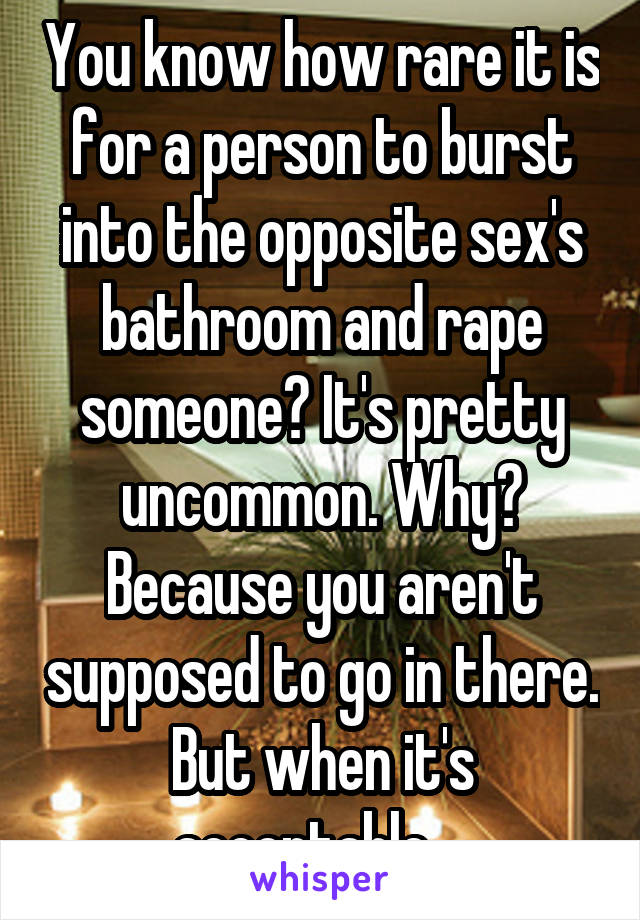 You know how rare it is for a person to burst into the opposite sex's bathroom and rape someone? It's pretty uncommon. Why? Because you aren't supposed to go in there. But when it's acceptable....