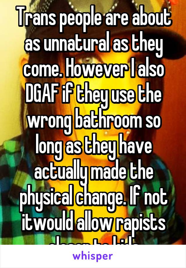 Trans people are about as unnatural as they come. However I also DGAF if they use the wrong bathroom so long as they have actually made the physical change. If not itwould allow rapists closer to kids