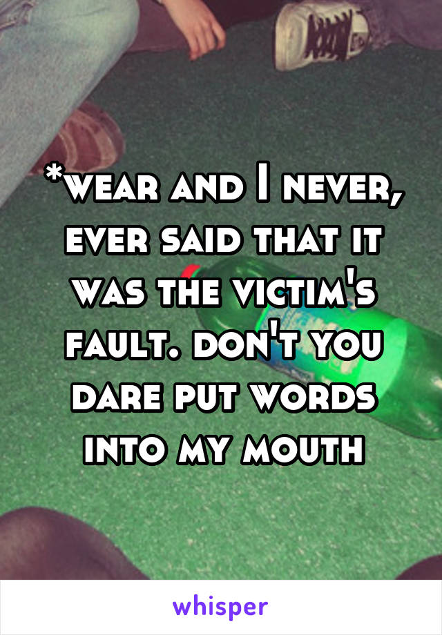 *wear and I never, ever said that it was the victim's fault. don't you dare put words into my mouth