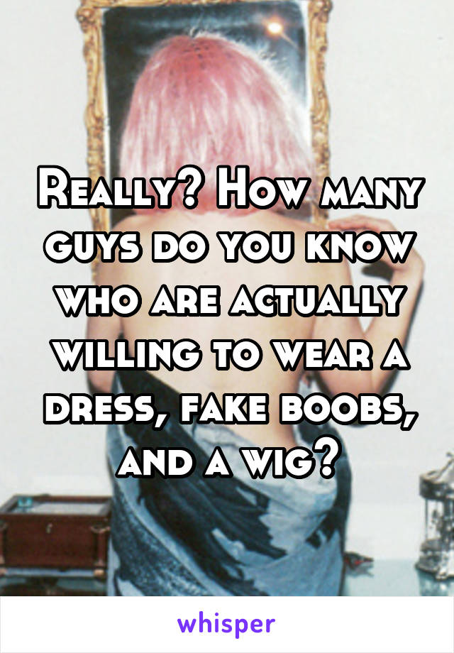 Really? How many guys do you know who are actually willing to wear a dress, fake boobs, and a wig?