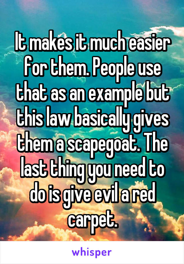 It makes it much easier for them. People use that as an example but this law basically gives them a scapegoat. The last thing you need to do is give evil a red carpet.