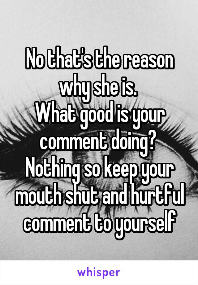 No that's the reason why she is. 
What good is your comment doing? 
Nothing so keep your mouth shut and hurtful comment to yourself