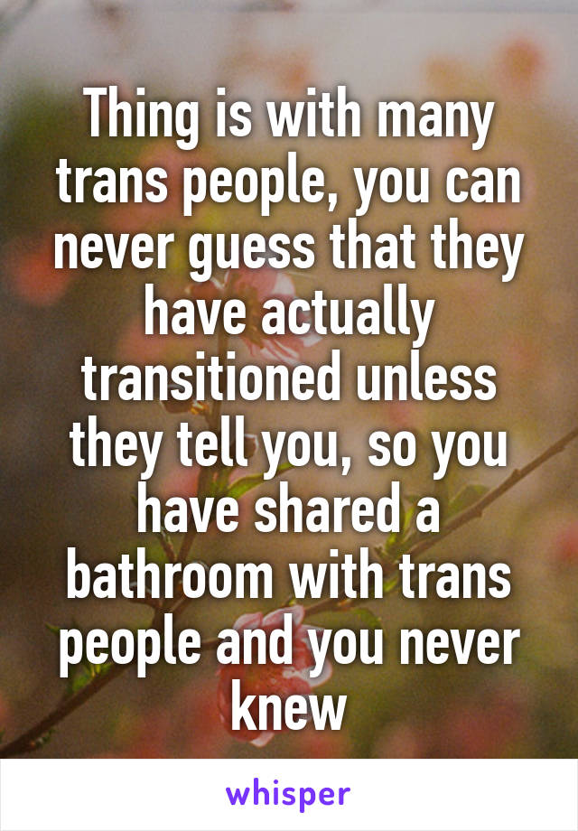 Thing is with many trans people, you can never guess that they have actually transitioned unless they tell you, so you have shared a bathroom with trans people and you never knew