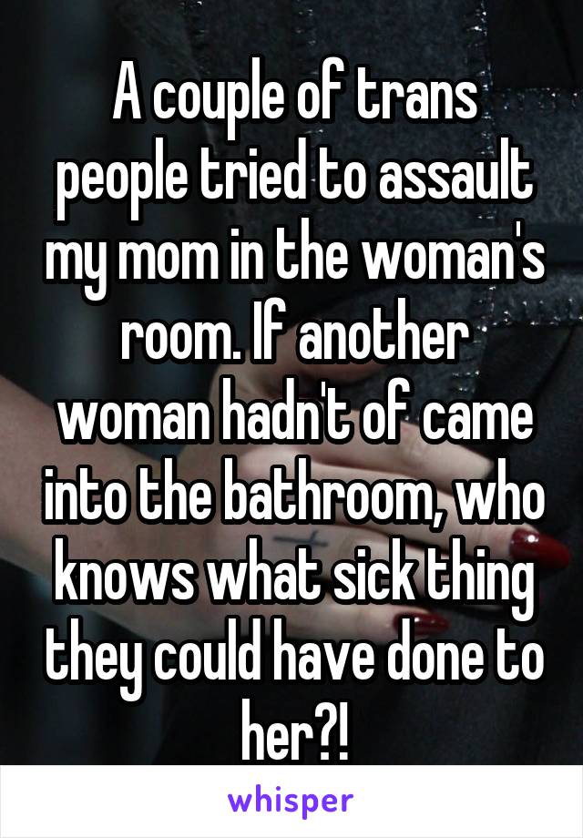 A couple of trans people tried to assault my mom in the woman's room. If another woman hadn't of came into the bathroom, who knows what sick thing they could have done to her?!