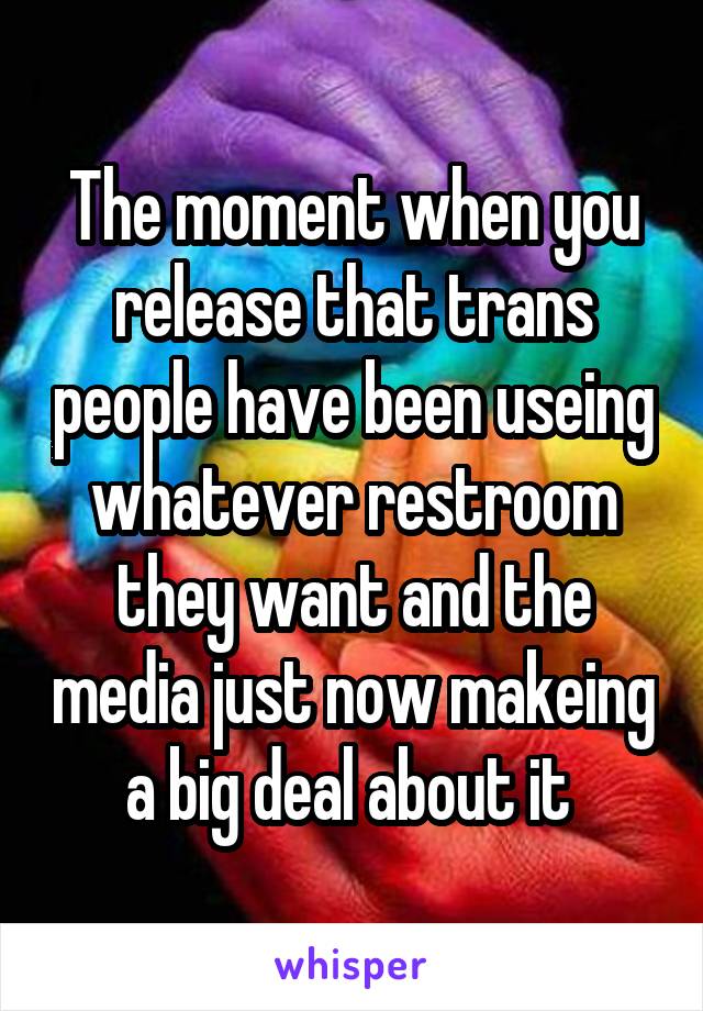 The moment when you release that trans people have been useing whatever restroom they want and the media just now makeing a big deal about it 