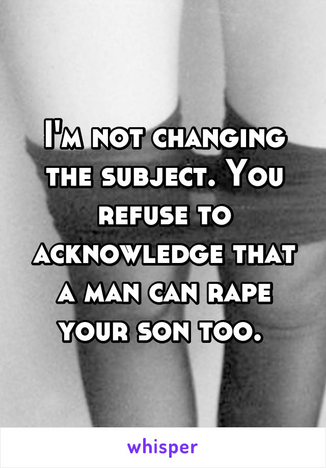 I'm not changing the subject. You refuse to acknowledge that a man can rape your son too. 