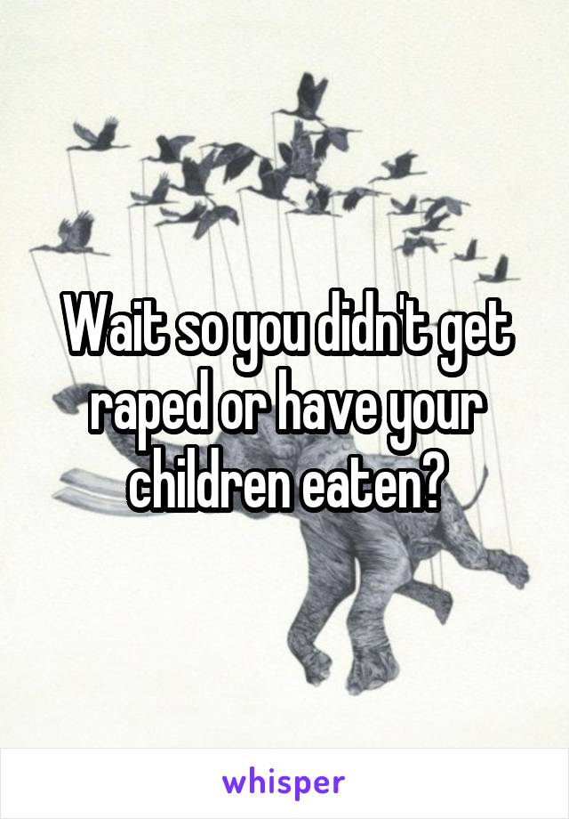 Wait so you didn't get raped or have your children eaten?