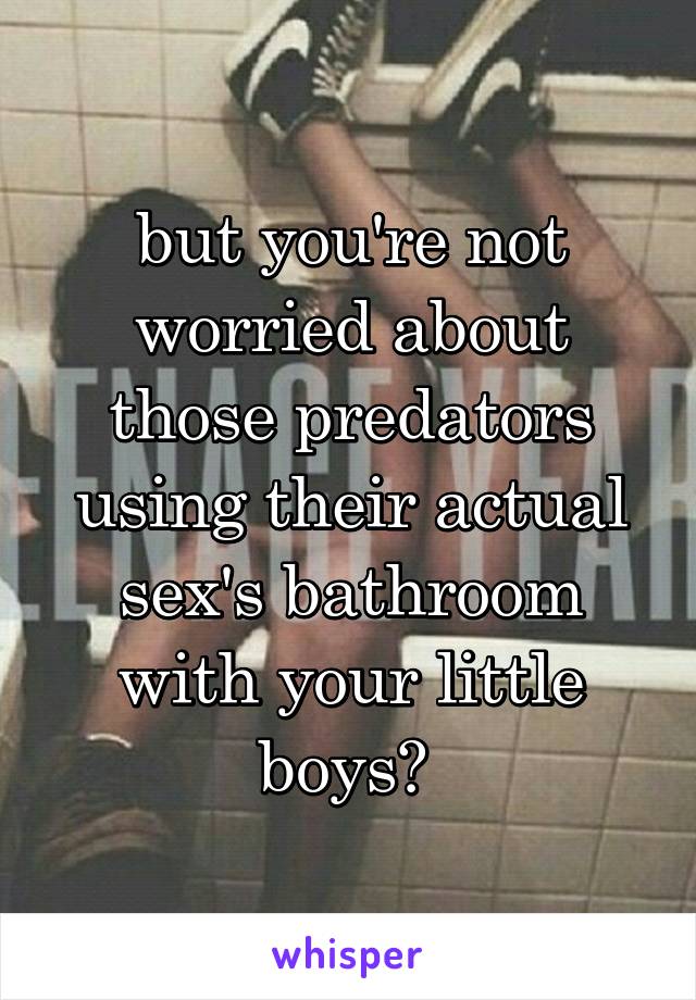 but you're not worried about those predators using their actual sex's bathroom with your little boys? 